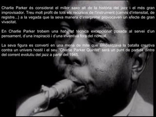 Charlie Parker és considerat el millor saxo alt de la història del jazz i el més gran improvisador. Treu molt profit de tots els recursos de l’instrument (canvis d’intensitat, de registre...) a la vegada que la seva manera d’interpretar provocaven un efecte de gran vivacitat.  En Charlie Parker trobem una habilitat tècnica excepcional posada al servei d’un pensament, d’una inspiració i d’una inventiva fora del normal. La seva figura es convertí en una mena de mite que simbolitzava la batalla creativa contra un univers hostil i el seu “Charlie Parker Quintet” serà un punt de partida dintre del corrent evolutiu del jazz a partir del 1945.  