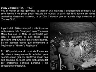 Dizzy Gillespie ( 1917 – 1993) Fou el menor de nou germans. Va passar una infantesa i adolescència còmodes. La seva família li va poder pagar estudis de música. A partir del 1935 tocarà en vàries orquestres destacant, sobretot, la de Cab Calloway que en aquells anys triomfava al “Cotton Club”. A partir del 1940 començarà a relacionar-se amb músics més “avançats” com Thelonius Monk fins que el 1942 és contractat per tocar a l’orquestra de Earl Hines i allà coincidirà amb Charlie Parker entre d’altres. És en aquesta època que començarà a freqüentar el “Minton´s Playhouse”. El 1945 participarà al costat de Parker en els primers enregistraments de bebop però després d’una gira per Califòrnia sense cap èxit deixaran de tocar junts amb assiduïtat per problemes d’entesa personal i de concepció professional. 