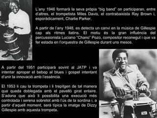 L’any 1946 formarà la seva pròpia “big band” on participaran, entre d’altres, el trompetista Miles Davis, el contrabaixista Ray Brown i, esporàdicament, Charlie Parker. A partir de l’any 1948, es detecta un canvi en la música de Gillespie cap als ritmes llatins. El motiu és la gran influència del percussionista Luciano “Chano” Pozo, compositor reconegut i que va fer estada en l’orquestra de Gillespie durant uns mesos. A partir del 1951 participarà sovint al JATP i va intentar apropar el bebop al blues i gospel intentant d’unir la innovació amb l’essència.  El 1953 li cau la trompeta i li trepitgen de tal manera que queda doblegada amb el pavelló girat enlaire. S’adona que això li possibilita una execució més controlada i serena sobretot amb l’ús de la sordina i, a partir d’aquell moment, serà típica la imatge de Dizzy Gillespie amb aquesta trompeta. 