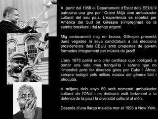 A  partir del 1956 el Departament d’Estat dels EEUU li patrocina una gira per l’Orient Mitjà com ambaixador cultural del seu país. L’experiència es repetirà per Amèrica del Sud on Gillespie s’impregnarà de la samba brasilera i del tango argentí. Mig seriosament mig en broma, Gillespie presentà dues vegades la seva candidatura a les eleccions presidencials dels EEUU amb propostes de govern formades íntegrament per músics de jazz!! L’any 1973 patirà una crisi cardíaca que l’obligarà a portar una vida més tranquil·la i serena que no l’impedirà però fer diverses gires per Cuba i Àfrica, sempre rodejat pels millors músics del gènere llatí i afrocubà. A mitjans dels anys 80 serà nomenat ambaixador cultural de l’ONU i es dedicarà molt fortament a la defensa de la pau i la diversitat cultural al món. Després d’una llarga malaltia mor el 1993 a New York.  