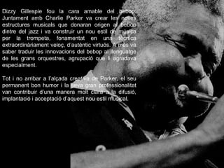 Dizzy Gillespie fou la cara amable del bebop. Juntament amb Charlie Parker va crear les noves estructures musicals que donaran origen al bebop dintre del jazz i va construir un nou estil de música per la trompeta, fonamentat en una tècnica extraordinàriament veloç, d’autèntic virtuós. A més va saber traduir les innovacions del bebop al llenguatge de les grans orquestres, agrupació que li agradava especialment.  Tot i no arribar a l’alçada creativa de Parker, el seu permanent bon humor i la seva gran professionalitat van contribuir d’una manera molt clara a la difusió, implantació i acceptació d’aquest nou estil musical. 