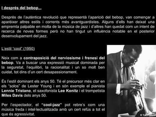 I després del bebop... Després de l’autèntica revolució que representà l’aparició del bebop, van començar a aparèixer altres estils i corrents més avantguardistes. Alguns d’ells han deixat una empremta palpable en molta de la música de jazz i d’altres han quedat com un intent de recerca de noves formes però no han tingut un influència notable en el posterior desenvolupament del jazz. L’estil “cool” (1950) Neix com a  contraposició del nerviosisme i frenesí del bebop . Va a buscar una expressió musical dominada per la seguretat, l’equilibri, la racionalitat i un so molt ben cuidat, tot dins d’un cert desapassionament. És l’estil dominant els anys 50. Té el precursor més clar en els “solos” de Lester Young i en són exemple el pianista  Lennie Tristano , el saxofonista  Lee Konitz  i el trompetista  Miles Davis  dels anys 50. Per l’espectador, el  “cool-jazz”  pot rebre’s com una música freda i intel·lectualitzada amb un cert refús a tot el que és agressivitat. 