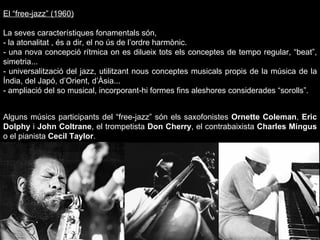 El “free-jazz” (1960) La seves característiques fonamentals són, - la atonalitat , és a dir, el no ús de l’ordre harmònic. - una nova concepció rítmica on es dilueix tots els conceptes de tempo regular, “beat”, simetria... - universalització del jazz, utilitzant nous conceptes musicals propis de la música de la Índia, del Japó, d’Orient, d’Àsia... - ampliació del so musical, incorporant-hi formes fins aleshores considerades “sorolls”.  Alguns músics participants del “free-jazz” són els saxofonistes  Ornette Coleman ,  Eric Dolphy  i  John Coltrane , el trompetista  Don Cherry , el contrabaixista  Charles Mingus  o el pianista  Cecil Taylor .  