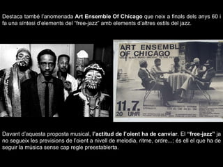 Destaca també l’anomenada  Art Ensemble Of Chicago  que neix a finals dels anys 60 i fa una síntesi d’elements del “free-jazz” amb elements d’altres estils del jazz. Davant d’aquesta proposta musical,  l’actitud de l’oient ha de canviar . El  “free-jazz”  ja no segueix les previsions de l’oient a nivell de melodia, ritme, ordre...; és ell el que ha de seguir la música sense cap regle preestablerta. 