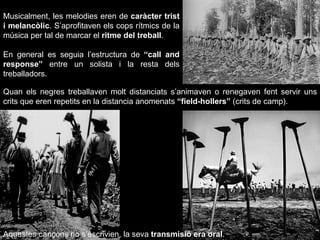 Musicalment, les melodies eren de  caràcter trist i melancòlic . S’aprofitaven els cops rítmics de la música per tal de marcar el  ritme del treball . En general es seguia l’estructura de  “call and response”  entre un solista i la resta dels treballadors. Quan els negres treballaven molt distanciats s’animaven o renegaven fent servir uns crits que eren repetits en la distancia anomenats  “field-hollers”  (crits de camp). Aquestes cançons no s’escrivien, la seva  transmisió era oral .   