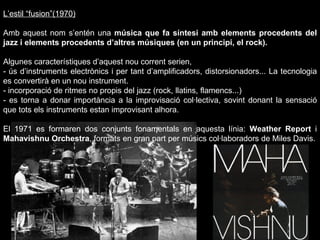 L’estil “fusion”(1970) Amb aquest nom s’entén una  música que fa síntesi amb elements procedents del jazz i elements procedents d’altres músiques (en un principi, el rock). Algunes característiques d’aquest nou corrent serien, - ús d’instruments electrònics i per tant d’amplificadors, distorsionadors... La tecnologia es convertirà en un nou instrument. - incorporació de ritmes no propis del jazz (rock, llatins, flamencs...) - es torna a donar importància a la improvisació col·lectiva, sovint donant la sensació que tots els instruments estan improvisant alhora. El 1971 es formaren dos conjunts fonamentals en aquesta línia:  Weather Report  i  Mahavishnu Orchestra , formats en gran part per músics col·laboradors de Miles Davis. 