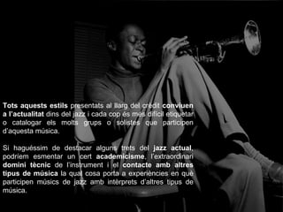 Tots aquests estils  presentats al llarg del crèdit  conviuen   a l’actualitat  dins del jazz i cada cop és més difícil etiquetar o catalogar els molts grups o solistes que participen d’aquesta música. Si haguéssim de destacar alguns trets del  jazz actual , podríem esmentar un cert  academicisme , l’extraordinari  domini tècnic  de l’instrument i el  contacte amb altres tipus de música  la qual cosa porta a experiències en què participen músics de jazz amb intèrprets d’altres tipus de música. 