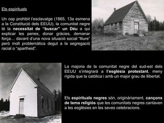 Els espirituals Un cop prohibit l’esclavatge (1865, 13a esmena a la Constitució dels EEUU), la comunitat negre té la  necessitat de “buscar” un Déu  a qui explicar les penes, donar gràcies, demanar força… davant d’una nova situació social “lliure” però molt problemàtica degut a la segregació racial o “apartheid”. La majoria de la comunitat negre del sud-est dels EEUU s’integrarà a  l’església protestant , meny rígida que la catòlica i amb un major grau de llibertat.   Els  espirituals negres  són, originàriament,  cançons de tema religiós  que les comunitats negres cantaven a les esglésies en les seves celebracions. 