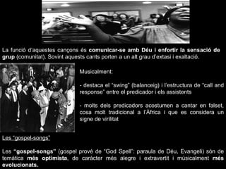 La funció d’aquestes cançons és  comunicar-se amb Déu i enfortir la sensació de grup  (comunitat). Sovint aquests cants porten a un alt grau d’extasi i exaltació. Musicalment: - destaca el “swing” (balanceig) i l’estructura de “call and response” entre el predicador i els assistents - molts dels predicadors acostumen a cantar en falset, cosa molt tradicional a l’Àfrica i que es considera un signe de virilitat Les “gospel-songs” Les  “gospel-songs”  (gospel prové de “God Spell”: paraula de Déu, Evangeli) són de temàtica  més optimista , de caràcter més alegre i extravertit i músicalment  més evolucionats. 