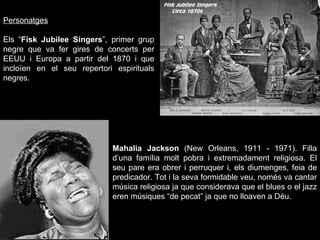 Personatges Els “ Fisk Jubilee Singers ”, primer grup negre que va fer gires de concerts per EEUU i Europa a partir del 1870 i que incloïen en el seu repertori espirituals negres. Mahalia Jackson  (New Orleans, 1911 - 1971).  Filla d’una família molt pobra i extremadament religiosa. El seu pare era obrer i perruquer i, els diumenges, feia de predicador. Tot i la seva formidable veu, només va cantar música religiosa ja que considerava que el blues o el jazz eren músiques “de pecat” ja que no lloaven a Déu. 