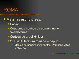 ROMA Materias escriptoreas: Papiro Cuadernos hechos de pergamino    “membranae” Corteza de árbol    liber S. III a.C literatura romana – papiros Editores personajes importantes: Pomponio Atico    Cicerón 