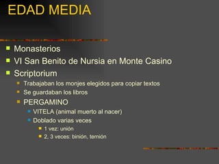 EDAD MEDIA Monasterios VI San Benito de Nursia en Monte Casino Scriptorium Trabajaban los monjes elegidos para copiar textos Se guardaban los libros PERGAMINO VITELA (animal muerto al nacer) Doblado varias veces 1 vez: unión 2, 3 veces: binión, ternión 