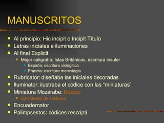 MANUSCRITOS Al principio: Hic incipit o Incipit Título Letras iniciales e iluminaciones Al final Explicit Mejor caligrafía: Islas Británicas, escritura insular España: escritura visiógitica Francia: escritura merovingia Rubricator: diseñaba las iniciales decoradas Iluminator: ilustraba el códice con las “miniaturas” Miniatura Mozárabe:  Beatos San Beato de Liébana Encuadernator Palimpsestos: códices rescripti 