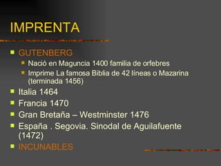 IMPRENTA GUTENBERG Nació en Maguncia 1400 familia de orfebres Imprime La famosa Biblia de 42 líneas o Mazarina (terminada 1456) Italia 1464 Francia 1470 Gran Bretaña – Westminster 1476 España . Segovia. Sinodal de Aguilafuente (1472) INCUNABLES 