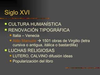 Siglo XVI CULTURA HUMANÍSTICA RENOVACIÓN TIPOGRÁFICA Italia – Venecia Aldo  Manuzio    1501 obras de Virgilio (letra cursiva o antigua, itálica o bastardilla) LUCHAS RELIGIOSAS LUTERO, CALVINO difusión ideas Popularización del libro 