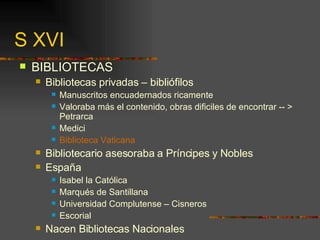 S XVI BIBLIOTECAS Bibliotecas privadas – bibliófilos Manuscritos encuadernados ricamente Valoraba más el contenido, obras dificiles de encontrar -- > Petrarca Medici Biblioteca Vaticana Bibliotecario asesoraba a Príncipes y Nobles España Isabel la Católica Marqués de Santillana  Universidad Complutense – Cisneros Escorial Nacen Bibliotecas Nacionales 