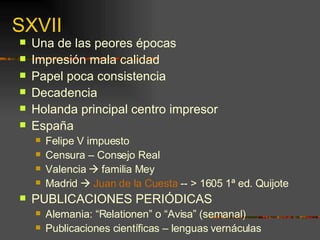 SXVII Una de las peores épocas Impresión mala calidad Papel poca consistencia Decadencia  Holanda principal centro impresor España  Felipe V impuesto  Censura – Consejo Real  Valencia    familia Mey Madrid     Juan de la Cuesta  -- > 1605 1ª ed. Quijote PUBLICACIONES PERIÓDICAS Alemania: “Relationen” o “Avisa” (semanal) Publicaciones científicas – lenguas vernáculas 