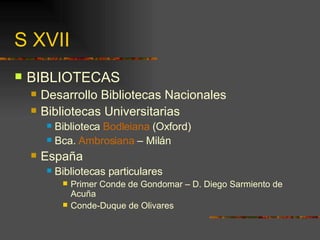 S XVII BIBLIOTECAS Desarrollo Bibliotecas Nacionales Bibliotecas Universitarias Biblioteca  Bodleiana  (Oxford) Bca.  Ambrosiana  – Milán España Bibliotecas particulares Primer Conde de Gondomar – D. Diego Sarmiento de Acuña Conde-Duque de Olivares 