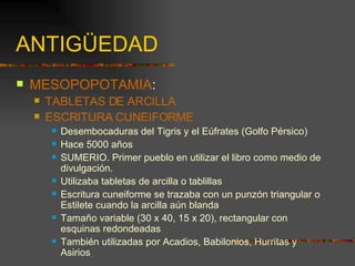 ANTIGÜEDAD MESOPOPOTAMIA : TABLETAS DE ARCILLA ESCRITURA CUNEIFORME Desembocaduras del Tigris y el Eúfrates (Golfo Pérsico)  Hace 5000 años SUMERIO. Primer pueblo en utilizar el libro como medio de divulgación. Utilizaba tabletas de arcilla o tablillas Escritura cuneiforme se trazaba con un punzón triangular o Estilete cuando la arcilla aún blanda Tamaño variable (30 x 40, 15 x 20), rectangular con esquinas redondeadas También utilizadas por Acadios, Babilonios, Hurritas y Asirios   
