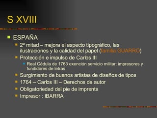 S XVIII ESPAÑA 2ª mitad – mejora el aspecto tipográfico, las ilustraciones y la calidad del papel ( familia GUARRO ) Protección e impulso de Carlos III Real Cédula de 1763 exención servicio militar: impresores y fundidores de letras Surgimiento de buenos artistas de diseños de tipos 1764 – Carlos III – Derechos de autor Obligatoriedad del pie de imprenta Impresor : IBARRA 