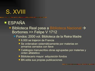 S. XVIII ESPAÑA Biblioteca Real pasa a  Biblioteca Nacional     Borbones >> Felipe V 1712 Fondos: 2000 vol. Biblioteca de la Reina Madre 6.000 se trajeron de Francia Se ordenaban sistemáticamente por materias en armarios cerrados con llave Catálogos manuscritos obras agrupadas por materias y orden alfabético Bibliotecario mayor: adquisición fondos BN edita sus propias publicaciones 