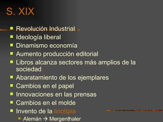 S. XIX Revolución Industrial Ideología liberal Dinamismo economía Aumento producción editorial Libros alcanza sectores más amplios de la sociedad Abaratamiento de los ejemplares Cambios en el papel Innovaciones en las prensas Cambios en el molde Invento de la  linotipia Alemán    Mergenthaler 