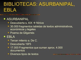 BIBLIOTECAS: ASURBANIPAL,  EBLA ASURBANIPAL Descubierta s. XIX    Nínive 30.000 fragmentos tabletas de textos administrativos, económicos y legales Poema de Gilgamés  EBLA Tercer milenio a. De C.  Descubierta 1975 17.000 Fragmentos que suman aprox. 4.000 documentos Diversos tipos de textos 