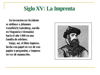 Siglo XV: La Imprenta Su invención en Occidente  se atribuye a Johannes  Gensfleich Gutenberg, nacido  en Maguncia (Alemania)  hacia el año 1400 en una  familia de orfebres.  Surge, así, el libro impreso,  hecho con papel en vez de con  papiro o pergamino, e impreso  en vez de manuscrito. 