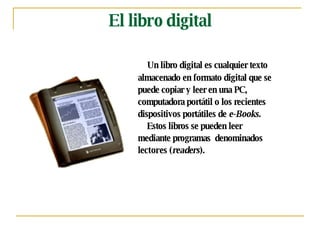 El libro digital Un libro digital es cualquier texto  almacenado en formato digital que se  puede copiar y leer en una PC,  computadora portátil o los recientes  dispositivos portátiles de  e-Books.    Estos libros se pueden leer  mediante programas  denominados  lectores  ( readers ).  