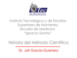 Historia del Método Científico Dr. Jair García-Guerrero Instituto Tecnológico y de Estudios Superiores de Monterrey Escuela de Medicina  “Ignacio Santos” 