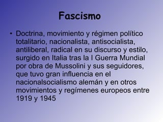 Fascismo  Doctrina, movimiento y régimen político totalitario, nacionalista, antisocialista, antiliberal, radical en su discurso y estilo, surgido en Italia tras la I Guerra Mundial por obra de Mussolini y sus seguidores, que tuvo gran influencia en el nacionalsocialismo alemán y en otros movimientos y regímenes europeos entre 1919 y 1945  