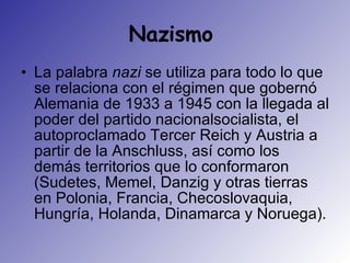 Nazismo  La palabra  nazi  se utiliza para todo lo que se relaciona con el régimen que gobernó Alemania de 1933 a 1945 con la llegada al poder del partido nacionalsocialista, el autoproclamado Tercer Reich y Austria a partir de la Anschluss, así como los demás territorios que lo conformaron (Sudetes, Memel, Danzig y otras tierras en Polonia, Francia, Checoslovaquia, Hungría, Holanda, Dinamarca y Noruega).  