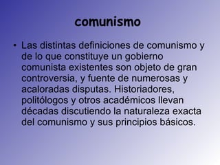 comunismo  Las distintas definiciones de comunismo y de lo que constituye un gobierno comunista existentes son objeto de gran controversia, y fuente de numerosas y acaloradas disputas. Historiadores, politólogos y otros académicos llevan décadas discutiendo la naturaleza exacta del comunismo y sus principios básicos.  