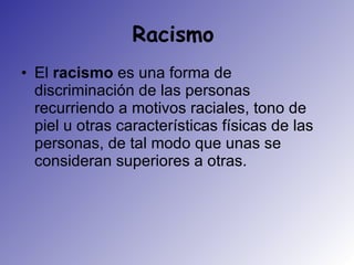 Racismo  El  racismo  es una forma de discriminación de las personas recurriendo a motivos raciales, tono de piel u otras características físicas de las personas, de tal modo que unas se consideran superiores a otras.  