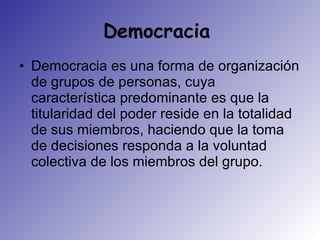 Democracia  Democracia es una forma de organización de grupos de personas, cuya característica predominante es que la titularidad del poder reside en la totalidad de sus miembros, haciendo que la toma de decisiones responda a la voluntad colectiva de los miembros del grupo.  