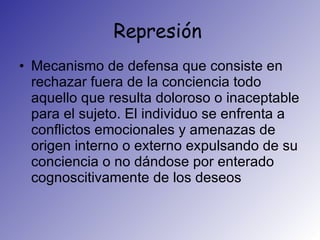 Represión  Mecanismo de defensa que consiste en rechazar fuera de la conciencia todo aquello que resulta doloroso o inaceptable para el sujeto. El individuo se enfrenta a conflictos emocionales y amenazas de origen interno o externo expulsando de su conciencia o no dándose por enterado cognoscitivamente de los deseos  