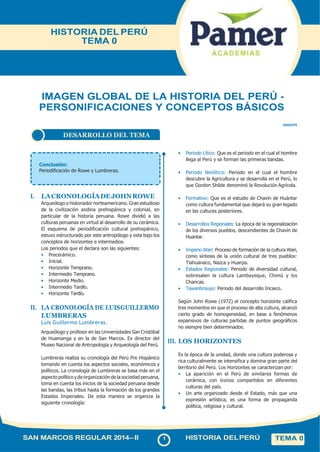 DESARROLLO DEL TEMA
IMAGEN GLOBAL DE LA HISTORIA DEL PERÚ -
PERSONIFICACIONES Y CONCEPTOS BÁSICOS
SNII2HP0
Conclusión:
Periodificación de Rowe y Lumbreras.
I. LACRONOLOGÍADEJOHNROWE
Arqueólogo e historiador norteamericano. Gran estudioso
de la civilización andina prehispánica y colonial, en
particular de la historia peruana. Rowe dividió a las
culturas peruanas en virtud al desarrollo de su cerámica.
El esquema de periodificación cultural prehispánico,
estuvo estructurado por este antropólogo y esta bajo los
conceptos de horizontes e intermedios.
Los periodos que el declara son las siguientes:
• Precerámico.
• Inicial.
• Horizonte Temprano.
• Intermedio Temprano.
• Horizonte Medio.
• Intermedio Tardío.
• Horizonte Tardío.
II. LA CRONOLOGÍA DE LUISGUILLERMO
LUMBRERAS
Luis Guillermo Lumbreras.
Arqueólogo y profesor en las Universidades San Cristóbal
de Huamanga y en la de San Marcos. Ex director del
Museo Nacional de Antropología y Arqueología del Perú.
Lumbreras realiza su cronología del Perú Pre Hispánico
tomando en cuenta los aspectos sociales, económicos y
políticos. La cronología de Lumbreras se basa más en el
aspecto político y de organización de la sociedad peruana,
toma en cuenta los inicios de la sociedad peruana desde
las bandas, las tribus hasta la formación de los grandes
Estados Imperiales. De esta manera se organiza la
siguiente cronología:
• Periodo Lítico: Que es el periodo en el cual el hombre
llega al Perú y se forman las primeras bandas.
• Periodo Neolítico: Periodo en el cual el hombre
descubre la Agricultura y se desarrolla en el Perú, lo
que Gordon Shilde denominó la Revolución Agrícola.
• Formativo: Que es el estudio de Chavín de Huántar
como cultura fundamental que dejará su gran legado
en las culturas posteriores.
• Desarrollos Regionales: La época de la regionalización
de los diversos pueblos, descendientes de Chavín de
Huantar.
• Imperio Wari: Proceso de formación de la cultura Wari,
como síntesis de la unión cultural de tres pueblos:
Tiahuanaco, Nazca y Huarpa.
• Estados Regionales: Periodo de diversidad cultural,
sobresalen la cultura Lambayeque, Chimú y los
Chancas.
• Tawantinsuyo: Periodo del desarrollo Incaico.
Según John Rowe (1972) el concepto horizonte califica
tres momentos en que el proceso de alta cultura, alcanzó
cierto grado de homogeneidad, en base a fenómenos
expansivos de culturas partidas de puntos geográficos
no siempre bien determinados.
III. LOS HORIZONTES
Es la época de la unidad, donde una cultura poderosa y
rica culturalmente se intensifica y domina gran parte del
territorio del Perú. Los Horizontes se caracterizan por:
• La aparición en el Perú de similares formas de
cerámica, con íconos compartidos en diferentes
culturas del país.
• Un arte organizado desde el Estado, más que una
expresión artística, es una forma de propaganda
política, religiosa y cultural.
SAN MARCOS REGULAR 2014–II 1 HISTORIA DELPERÚ
HISTORIA DEL PERÚ
TEMA 0
TEMA 0
 