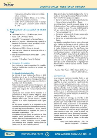 GUERRAS CIVILES - RESISTENCIA INDÍGENA
fresca y renovable y tener cerca comunidades
nativas amistosas.
• Considerar la dirección del sol y de los vientos.
• Contar con buenas comunicaciones.
• Contar con un puerto cercano. Esto no siempre
podía darse, pero fue decisivo para la fundación
de Lima.
II. CIUDADES FUNDADAS EN EL SIGLO
XVI
• San Miguel de Piura 1532  Francisco Pizarro
• Cusco 1534  Francisco Pizarro
• Jauja 1534 Primera capital  Francisco Pizarro
• Lima 1535 Segunda y definitiva ciudad capital de la
Gobernación de Nueva Castilla  Francisco Pizarro
• Trujillo 1535  Francisco Pizarro
• Chachapoyas 1538  Alonso de Alvarado
• San Juan de la frontera de Huamanga 1539 
Francisco Pizarro
• León de los caballeros de Huánuco 1539  Gómez
de Alvarado
• Arequipa 1540  Garci Manuel de Carbajal
• Fundación de ciudades
Para controlar el Imperio conquistado los españoles
fundaron ciudades que cumplieron, al principio una
doble función:
De tipo administrativo militar
La primera de esas ciudades fue Piura en 1532
fundada antes de que el Inca fuese capturado en
Cajamarca. Durante los once años siguientes (1532
– 1541) que corresponden a la etapa pizarrista fueron
fundadas hasta doce ciudades.
Podemos advertir que a lo largo del litoral peruano sólo
existían tres centros urbanos españoles (Piura, Trujillo,
Lima) para asegurar los nuevos emplazamientos
coloniales.
Algunas de estas ciudades fueron fundadas en la
proximidad de antiguos centros indígenas (Jauja,
Quito) incluyendo la capital de Chimú (Chanchan)
cerca del actual Trujillo. Una sola ciudad el Cuzco fue
injertada en el mismo emplazamiento de la capital
Inca.
En este primer momento de la conquista la acción
invasora se concentró principalmente en la Sierra y
la Costa, Dejó de lado en cambio a la zona oriental.
Por eso sólo fundaron los españoles una ciudad en
esa región (Chachapoyas, 1538).
Los factores que decidieron la fundación de estas
ciudades fueron inicialmente de carácter bélico y
político. Así ocurrió como ya dijimos con Piura.
El mismo carácter preventivo contra posibles
incursiones de otros españoles pudieron tener las
fundaciones de Puerto Viejo y Guayaquil.
Otro ejemplo de una elección de tipo militar fue la
ciudad de Huamanga llamada significativamente San
Juan de la Frontera porque servía para:
• Contener la ofensiva de los Incas de Vilcabamba
• Asegurar la comunicación Lima – Cusco.
Una interpretación parecida se puede aplicar a la
fundación de Lima. Pizarro había pensado inicialmente
tener su capital en Jauja. Pero luego decidió trasladarla
a lo que era Lima. Sus razones, entre otras fueron:
• Tener una salida al mar
• Compensar la influencia de Almagro que pensaba
fundar su capital en Chincha
• Contar con un punto intermedio entre Trujillo y
Cusco.
Las ciudades españolas en América fueron diferentes
a las ciudades en Europa durante el medioevo. La
diferencia principal consiste en que el espacio de
la ciudad hispanoamericana fue planificado. Las
ciudades americanas no tuvieron calles estrechas y
curvilíneas que rodeaban a la iglesia o al castillo. Su
forma fue, mas bien, la de una mesa de ajedrez. Sus
calles se cortaban en ángulo recto. Esta forma estuvo
inspirada en los campamentos romanos (Castrum;
de donde viene el apellido español Castro) y en el
plano que tuvo la ciudad de Santa Fe erigida por los
Reyes Católicos frente a Granada mientras sitiaban
la ciudad Mora.
Fuente: Pablo Macera (1985) Historia del Perú“La
Colonia”. EditorialBruño.
• La encomienda
La encomienda nació con Cristóbal Colón en las
islas del Mar de las Antillas, concretamente en la
española. Su origen fue el primer repartimiento de
indios entre los españoles que merecían premio por
haber acompañado al Almirante en su descubrimiento
del Nuevo Mundo. Por la mentalidad imperante los
indígenas fueron entregados entonces casi en calidad
de siervos, pues se dieron afectos a una heredad, en
los más casos, no pudiendo desligarse de ella aunque
esta cambiare de dueño.
No fue la tierra sin embargo, lo primordial en tal
reparto por lo que los repartidos pudieron ser traídos
de otro lugar, pero al situárseles forzosamente en
determinado pueblo, su condición se hizo bastante
parecida a la de los antiguos siervos de la gleba.
Se dieron los indios sin ninguna limitación de sexo,
edad o calidad con la única mira de que trabajasen
para el española quien había tocado en suerte. Se
pedía al beneficiario que los guardase y cristianase,
también que los adoctrinase, pero nada se dijo sobre
los malos tratos, el exceso de trabajo o la deficiente
alimentación.
Fuente: José Antonio del Busto. (2011) “La
Pacificación del Perú”. El Comercio.
TEMA6 HISTORIADELPERÚ 6 SAN MARCOS REGULAR 2014 – II
 