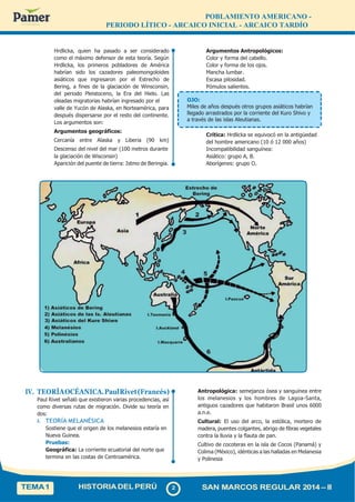 POBLAMIENTO AMERICANO -
PERIODO LÍTICO - ARCAICO INICIAL - ARCAICO TARDÍO
Hrdlicka, quien ha pasado a ser considerado
como el máximo defensor de esta teoría. Según
Hrdlicka, los primeros pobladores de América
habrían sido los cazadores paleomongoloides
asiáticos que ingresaron por el Estrecho de
Bering, a fines de la glaciación de Winsconsin,
del periodo Pleistoceno, la Era del Hielo. Las
oleadas migratorias habrían ingresado por el OJO:
Argumentos Antropológicos:
Color y forma del cabello.
Color y forma de los ojos.
Mancha lumbar.
Escasa pilosidad.
Pómulos salientes.
valle de Yucón de Alaska, en Norteamérica, para
después dispersarse por el resto del continente.
Los argumentos son:
Argumentos geográficos:
Cercanía entre Alaska y Liberia (90 km)
Descenso del nivel del mar (100 metros durante
la glaciación de Wisconsin)
Aparición del puente de tierra: Istmo de Beringia.
Miles de años después otros grupos asiáticos habrían
llegado arrastrados por la corriente del Kuro Shivo y
a través de las islas Aleutianas.
Crítica: Hrdlicka se equivocó en la antigüedad
del hombre americano (10 ó 12 000 años)
Incompatibilidad sanguínea:
Asiático: grupo A, B.
Aborígenes: grupo O.
IV. TEORÍAOCÉANICA.PaulRivet(Francés)
Paul Rivet señaló que existieron varias procedencias, así
como diversas rutas de migración. Divide su teoría en
dos:
A. TEORÍA MELANÉSICA
Sostiene que el origen de los melanesios estaría en
Nueva Guinea.
Pruebas:
Geográfica: La corriente ecuatorial del norte que
termina en las costas de Centroamérica.
Antropológica: semejanza ósea y sanguínea entre
los melanesios y los hombres de Lagoa-Santa,
antiguos cazadores que habitaron Brasil unos 6000
a.n.e.
Cultural: El uso del arco, la estólica, mortero de
madera, puentes colgantes, abrigo de fibras vegetales
contra la lluvia y la flauta de pan.
Cultivo de cocoteras en la isla de Cocos (Panamá) y
Colima (México), idénticas a las halladas en Melanesia
y Polinesia
TEMA1 HISTORIADELPERÚ 2 SAN MARCOS REGULAR 2014 – II
 
