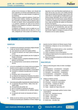 gob. de castilla - echenique - guerra contra españa -
crisis económica
primero de los hermanos en fallecer sería Silvestre
quien responde a una afrenta verbal disparando contra
la multitud, siendo sus restos llevados a la iglesia de
los Huérfanos.
Al llegar la noticia a palacio de gobierno, Tomás huye
al cuartel Santa Catalina, mientras que Marceliano,
que custodiaba al presidente Balta al aparecer daría
la orden de matarlo. Sería el apresamiento de Balta
y su posterior asesinato por parte de las fuerzas
golpistas lo que desataría la excitación colectiva que
condenó el crimen.
La población se desbordo y tomo la capital con una
ferocidad jamás conocida entre los días 22 y 27 de
Julio, castigando por mano propia a los Gutiérrez. El
segundo en morir sería Marceliano asesinado por una
turba (26 de julio) que entro a los Castillos del Real
Felipe, donde estaba atrincherado; luego el mismo día
a las 5.30 p.m. la turba captura a Tomás Gutiérrez que
intenta escapar disfrazado, pero la turba lo asesino.
Al amanecer del 27 de Julio los dos cuerpos (Silvestre
y Tomás) eran colgados en las Torres de la Catedral de
Lima, luego acompañado del cadáver de Marceliano
se haría una hoguera.
Ese mismo día el presidente Manuel Pardo era recibido
en ovaciones por la muchedumbre, para que días
después (2 de agosto) el presidente del senado,
José Simeón Tejada, le entregara el mando al Primer
Presidente Civil de nuestra república.
SiMPLES
1. La abolición de la esclavitud y del tributo indígena llevada
a cabo por Ramón Castilla respondió a:
A) Una imposición por parte de la iglesia católica
B) El interés de alcanzar una mayor justicia social para
el Perú
C) La necesidad de apoyo popular para dar el golpe de
Estado a Echenique
D) La rebelión esclava y campesina desatada durante el
gobierno de Echenique
E) Los planteamientos conservadores de Bartolomé
Herrera
2. La ley de consolidación de la deuda interna promulgada
durante el primer gobierno de Castilla consistió en:
A) Frenar pugnas políticas entre liberales y conservadores
B) Fomentar un ambiente favorable para la inversión
privada
C) Enriquecer solo a la burocracia civil
D) La redacción de imposiciones tributarias a los pobres
E) El pago de deudas en favor de prestatarios peruanos
durante las guerras de independencia
3. UnaconsecuenciapolíticaimportantedelcontratoDreyfusfue:
A) La oposición del grupo Piérola – Balta a favor del
capital inglés.
B) El surgimiento del partido civil
C) Que se consolido la explotación del guano
D) Que se retiró inmediatamente los capitales ingleses
a Chile
E) La oposición del ministro de Hacienda de Pardo y
Lavalle
4. Señale uno de los motivos que tuvo Manuel Pardo como
ministro de hacienda para restablecer el tributo indígena
durante el primer Gobierno de Mariano Ignacio Prado.
A) Rebeliones indígenas en las comunidades de
Huancané
B) Crecimiento de la deuda externa y crisis económica
luego del conflicto contra España
C) Evitar el populismo de los conservadores
D) Realizar la modernización en la ciudad de Lima a nivel
de infraestructura
E) Reducirlas protestas campesinas a cambio de jornales
laborales justas
MúLTiPLES
5. Sobre la venta del guano indica el orden cronológico
correcto.
A) Consignatarios – arrendamiento – monopolio
B) Arrendamiento – monopolio – consignatarios
C) Monopolio – arrendamiento – consignatario
D) Arrendamiento – consignatario – monopolio
E) Consignatarios – monopolio – arrendamiento
6. Indique la relación correcta.
A) Castilla – escándalo de la consolidación
B) Echenique – revolución conservadora
C) San Román – incidente de Talambo
D) Pezet – combate del 2 de mayo
E) Prado – rebelión de Túpac Amaru III
7. De los siguientes personajes quiénes tuvieron ideas
conservadoras.
A) Benito laso – Bartolomé herrera
B) Vivanco – Pedro Gálvez
C) Castilla – José Gálvez
D) Vivanco – Bartolomé herrera
E) Benito laso – Gonzáles Vigil
san marcos rEGULar 2014 – II 5 hIstorIa dEL pErú tEma12
AUTOEvALUACiÓN
 