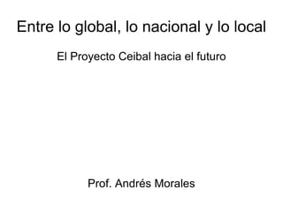 Entre lo global, lo nacional y lo local El Proyecto Ceibal hacia el futuro Prof. Andrés Morales 