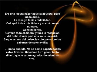 Era una locura hacer aquella apuesta, pero no lo dudé. La rana ya tenia credibilidad. Coloqué todas mis fichas y acerté con el numero. Gané millones. Cambié todo el dinero  y fui a la recepción del hotel donde pedi una suite imperial. Saque la rana del bolso, la coloqué sobre las sabanas de saten y dije:  - Ranita querida. No se como pagarte todos estos favores. Usted me hizo ganar tanto dinero que le estaré agradecido mientras viva.  