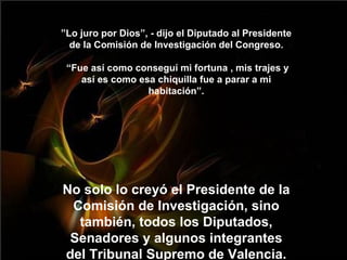” Lo juro por Dios”, - dijo el Diputado al Presidente de la Comisión de Investigación del Congreso.  “Fue así como conseguí mi fortuna , mis trajes y así es como esa chiquilla fue a parar a mi habitación”. No solo lo creyó el Presidente de la Comisión de Investigación, sino también, todos los Diputados, Senadores y algunos integrantes del Tribunal Supremo de Valencia. 