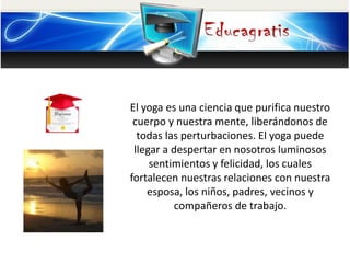 El yoga es una ciencia que purifica nuestro
cuerpo y nuestra mente, liberándonos de
todas las perturbaciones. El yoga puede
llegar a despertar en nosotros luminosos
sentimientos y felicidad, los cuales
fortalecen nuestras relaciones con nuestra
esposa, los niños, padres, vecinos y
compañeros de trabajo.
 