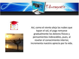 Así, como el viento aleja las nubes que
tapan el sol, el yoga remueve
gradualmente los dolores físicos y
pensamientos indeseables, pues, al
revelar el conocimiento interior,
incrementa nuestro aprecio por la vida.
 