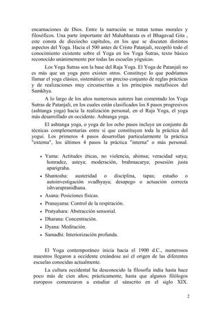 2
encarnaciones de Dios. Entre la narración se tratan temas morales y
filosóficos. Una parte importante del Mahabharata es el Bhagavad Gita ,
este consta de dieciocho capítulos, en los que se discuten distintos
aspectos del Yoga. Hacia el 500 antes de Cristo Patanjali, recopiló todo el
conocimiento existente sobre el Yoga en los Yoga Sutras, texto básico
reconocido unánimemente por todas las escuelas yóguicas.
Los Yoga Sutras son la base del Raja Yoga. El Yoga de Patanjali no
es más que un yoga pero existen otros. Constituye lo que podríamos
llamar el yoga clásico, sistemático: un preciso conjunto de reglas prácticas
y de realizaciones muy circunscritas a los principios metafísicos del
Samkhya.
A lo largo de los años numerosos autores han comentado los Yoga
Sutras de Patanjali, en los cuales están clasificados los 8 pasos progresivos
(ashtanga yoga) hacia la realización personal, en el Raja Yoga, el yoga
más desarrollado en occidente. Ashtanga yoga.
El ashtanga yoga, o yoga de los ocho pasos incluye un conjunto de
técnicas complementarias entre si que constituyen toda la práctica del
yogui. Los primeros 4 pasos desarrollan particularmente la práctica
"externa", los últimos 4 pasos la práctica "interna" o más personal.
• Yama: Actitudes éticas, no violencia, ahimsa; veracidad satya;
honradez, asteya; moderación, brahmacarya; posesión justa
aparigraha.
• Shantosha: austeridad o disciplina, tapas; estudio o
autoinvestigación svadhyaya; desapego o actuación correcta
ishvarapranidhana.
• Asana: Posiciones físicas.
• Pranayama: Control de la respiración.
• Pratyahara: Abstracción sensorial.
• Dharana: Concentración.
• Dyana: Meditación.
• Samadhi: Interiorización profunda.
El Yoga contemporáneo inicia hacia el 1900 d.C., numerosos
maestros llegaron a occidente creándose así el origen de las diferentes
escuelas conocidas actualmente.
La cultura occidental ha desconocido la filosofía india hasta hace
poco más de cien años; prácticamente, hasta que algunos filólogos
europeos comenzaron a estudiar el sánscrito en el siglo XIX.
 