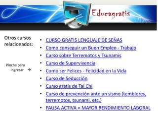 Otros cursos
relacionados:
Pincha para
Ingresar 
• CURSO GRATIS LENGUAJE DE SEÑAS
• Como conseguir un Buen Empleo - Trabajo
• Curso sobre Terremotos y Tsunamis
• Curso de Supervivencia
• Como ser Felices - Felicidad en la Vida
• Curso de Seducción
• Curso gratis de Tai Chi
• Curso de prevención ante un sismo (temblores,
terremotos, tsunami, etc.)
• PAUSA ACTIVA = MAYOR RENDIMIENTO LABORAL
 