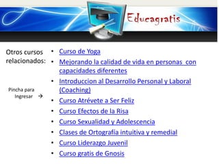 Otros cursos
relacionados:
Pincha para
Ingresar 
• Curso de Yoga
• Mejorando la calidad de vida en personas con
capacidades diferentes
• Introduccion al Desarrollo Personal y Laboral
(Coaching)
• Curso Atrévete a Ser Feliz
• Curso Efectos de la Risa
• Curso Sexualidad y Adolescencia
• Clases de Ortografía intuitiva y remedial
• Curso Liderazgo Juvenil
• Curso gratis de Gnosis
 