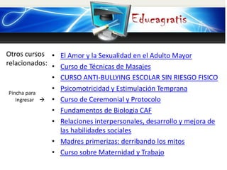 Otros cursos
relacionados:
Pincha para
Ingresar 
• El Amor y la Sexualidad en el Adulto Mayor
• Curso de Técnicas de Masajes
• CURSO ANTI-BULLYING ESCOLAR SIN RIESGO FISICO
• Psicomotricidad y Estimulación Temprana
• Curso de Ceremonial y Protocolo
• Fundamentos de Biologia CAF
• Relaciones interpersonales, desarrollo y mejora de
las habilidades sociales
• Madres primerizas: derribando los mitos
• Curso sobre Maternidad y Trabajo
 