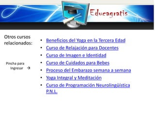 Otros cursos
relacionados:
Pincha para
Ingresar 
• Beneficios del Yoga en la Tercera Edad
• Curso de Relajación para Docentes
• Curso de Imagen e Identidad
• Curso de Cuidados para Bebes
• Proceso del Embarazo semana a semana
• Yoga Integral y Meditación
• Curso de Programación Neurolingüística
P.N.L.
 